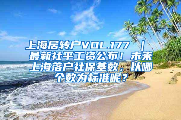 上海居转户VOL.177 ｜ 最新社平工资公布！未来上海落户社保基数，以哪个数为标准呢？