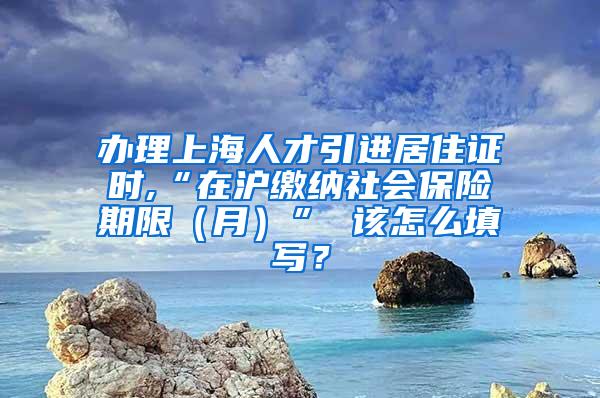 办理上海人才引进居住证时,“在沪缴纳社会保险期限（月）” 该怎么填写？