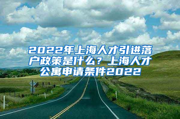 2022年上海人才引进落户政策是什么？上海人才公寓申请条件2022