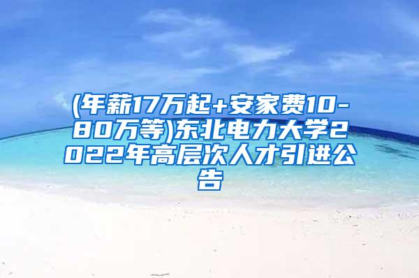 (年薪17万起+安家费10-80万等)东北电力大学2022年高层次人才引进公告