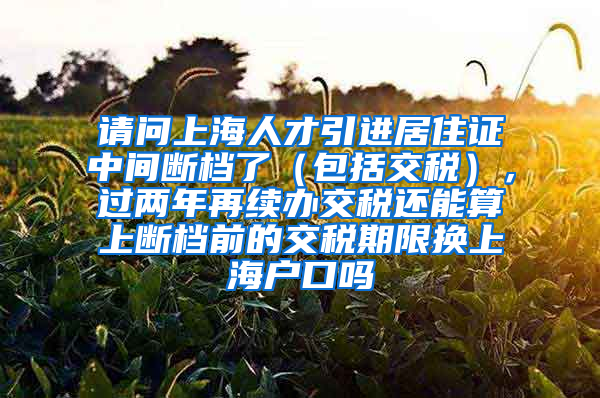 请问上海人才引进居住证中间断档了（包括交税），过两年再续办交税还能算上断档前的交税期限换上海户口吗
