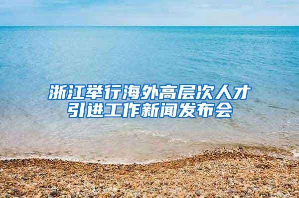 浙江举行海外高层次人才引进工作新闻发布会