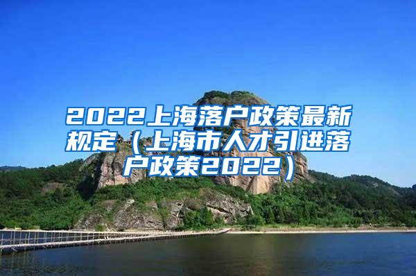 2022上海落户政策最新规定（上海市人才引进落户政策2022）