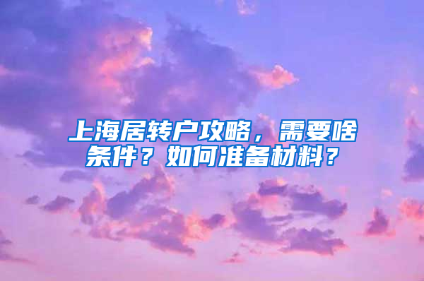 上海居转户攻略，需要啥条件？如何准备材料？