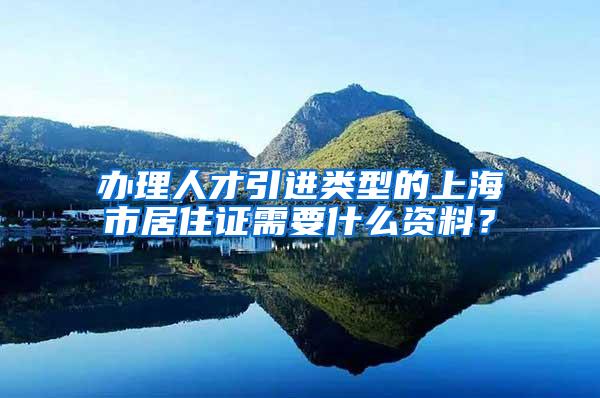 办理人才引进类型的上海市居住证需要什么资料？