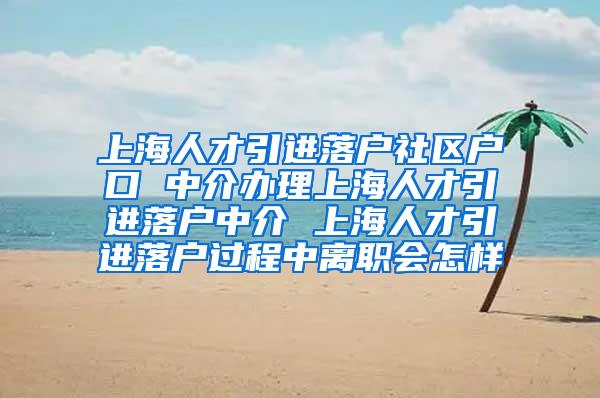 上海人才引进落户社区户口 中介办理上海人才引进落户中介 上海人才引进落户过程中离职会怎样