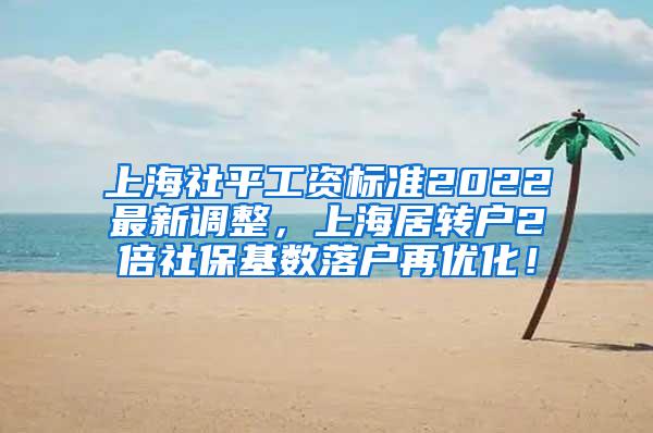 上海社平工资标准2022最新调整，上海居转户2倍社保基数落户再优化！