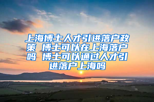 上海博士人才引进落户政策 博士可以在上海落户吗 博士可以通过人才引进落户上海吗