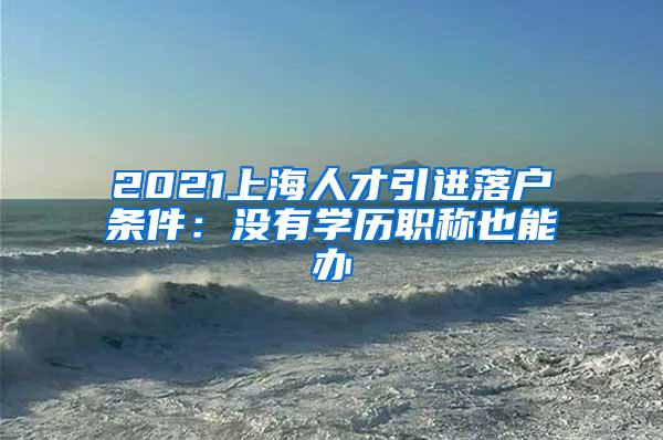 2021上海人才引进落户条件：没有学历职称也能办