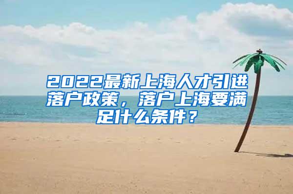 2022最新上海人才引进落户政策，落户上海要满足什么条件？