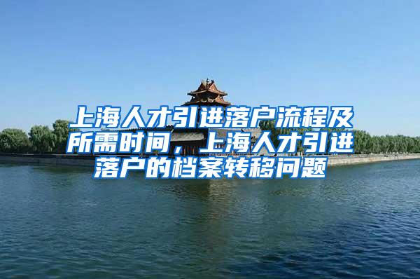 上海人才引进落户流程及所需时间，上海人才引进落户的档案转移问题