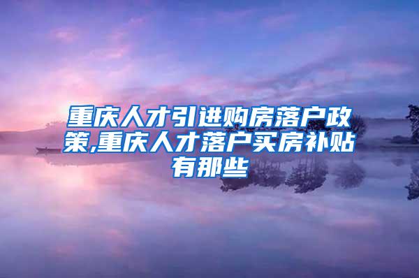 重庆人才引进购房落户政策,重庆人才落户买房补贴有那些