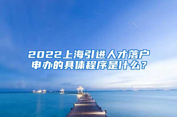 2022上海引进人才落户申办的具体程序是什么？