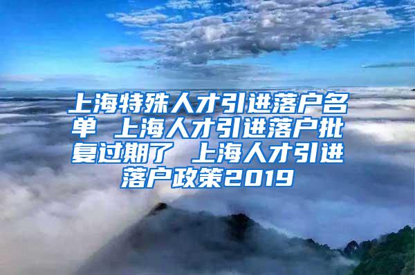 上海特殊人才引进落户名单 上海人才引进落户批复过期了 上海人才引进落户政策2019