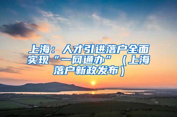 上海：人才引进落户全面实现“一网通办”（上海落户新政发布）