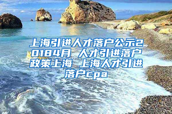 上海引进人才落户公示20184月 人才引进落户政策上海 上海人才引进落户cpa