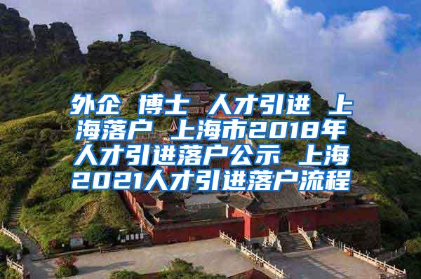 外企 博士 人才引进 上海落户 上海市2018年人才引进落户公示 上海2021人才引进落户流程