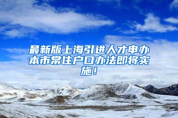 最新版上海引进人才申办本市常住户口办法即将实施！