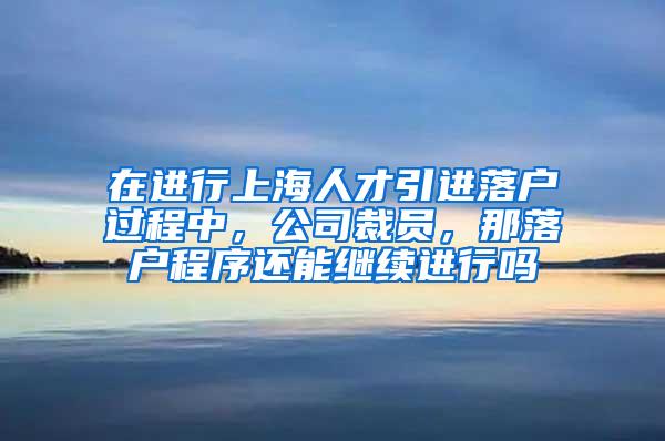 在进行上海人才引进落户过程中，公司裁员，那落户程序还能继续进行吗