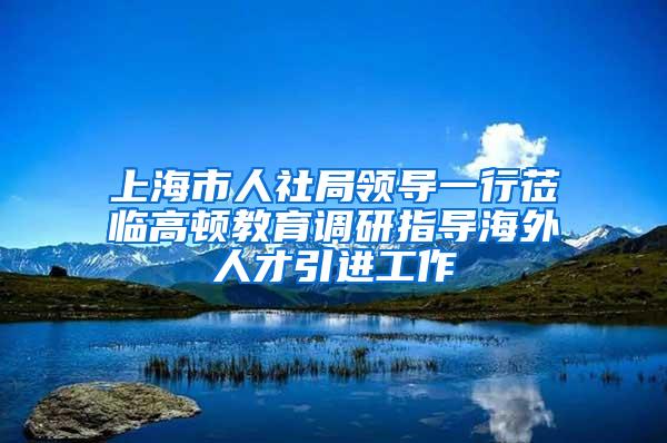 上海市人社局领导一行莅临高顿教育调研指导海外人才引进工作