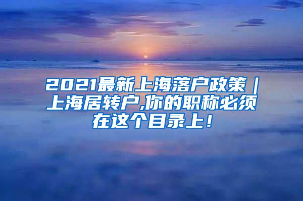 2021最新上海落户政策｜上海居转户,你的职称必须在这个目录上！