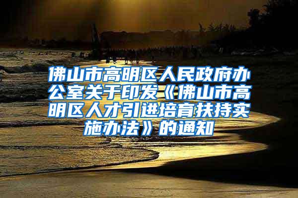 佛山市高明区人民政府办公室关于印发《佛山市高明区人才引进培育扶持实施办法》的通知