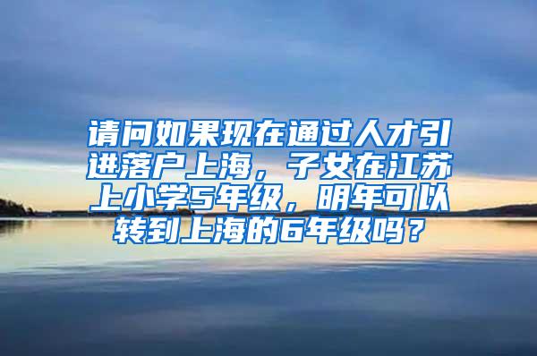 请问如果现在通过人才引进落户上海，子女在江苏上小学5年级，明年可以转到上海的6年级吗？