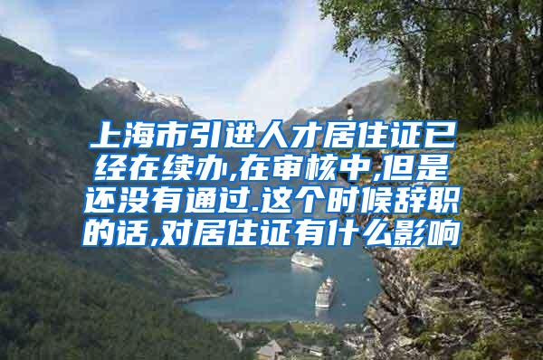 上海市引进人才居住证已经在续办,在审核中,但是还没有通过.这个时候辞职的话,对居住证有什么影响