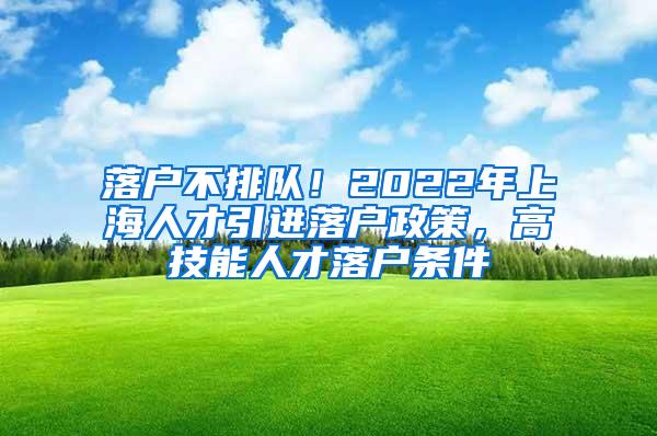 落户不排队！2022年上海人才引进落户政策，高技能人才落户条件
