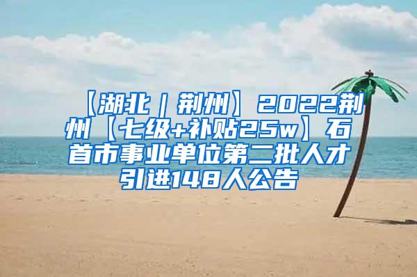 【湖北｜荆州】2022荆州【七级+补贴25w】石首市事业单位第二批人才引进148人公告