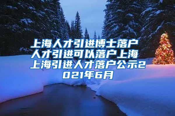 上海人才引进博士落户 人才引进可以落户上海 上海引进人才落户公示2021年6月