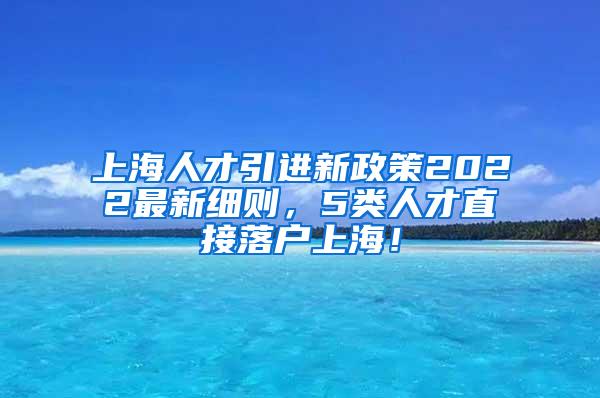 上海人才引进新政策2022最新细则，5类人才直接落户上海！