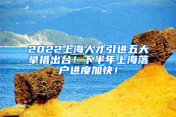 2022上海人才引进五大举措出台！下半年上海落户进度加快！