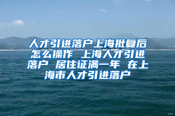 人才引进落户上海批复后怎么操作 上海人才引进落户 居住证满一年 在上海市人才引进落户