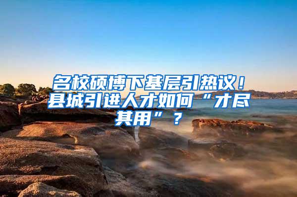 名校硕博下基层引热议！县城引进人才如何“才尽其用”？