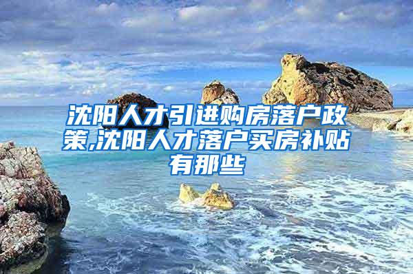 沈阳人才引进购房落户政策,沈阳人才落户买房补贴有那些