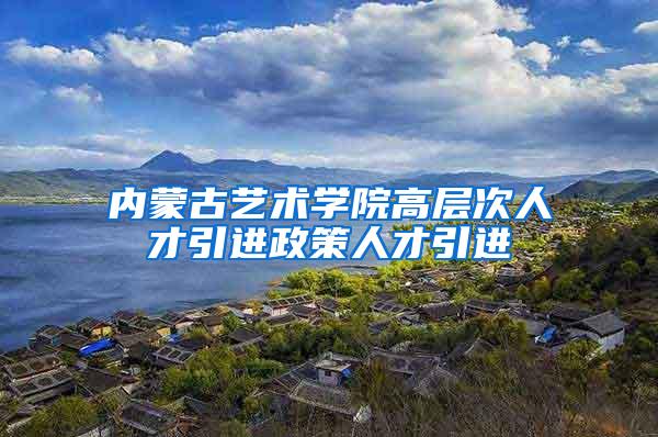 内蒙古艺术学院高层次人才引进政策人才引进