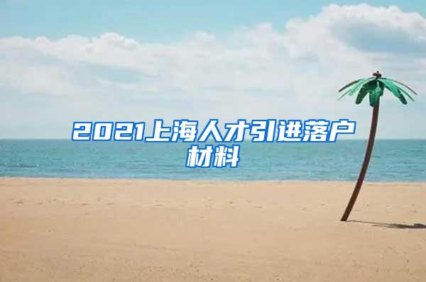 2021上海人才引进落户材料