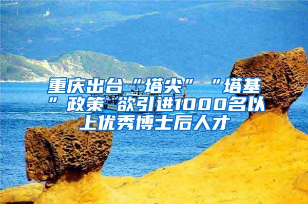 重庆出台“塔尖”“塔基”政策 欲引进1000名以上优秀博士后人才