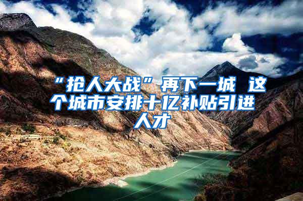 “抢人大战”再下一城 这个城市安排十亿补贴引进人才