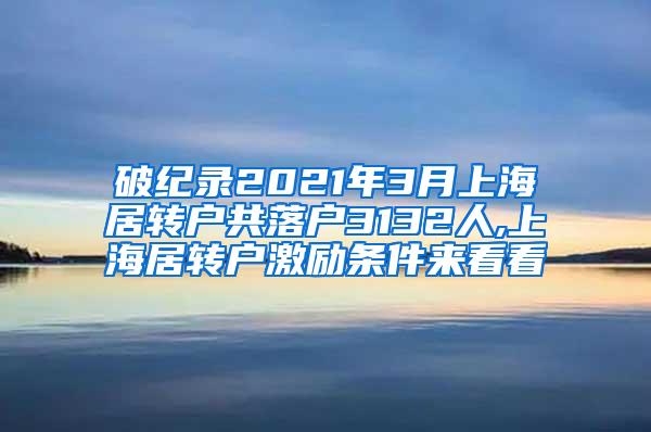 破纪录2021年3月上海居转户共落户3132人,上海居转户激励条件来看看