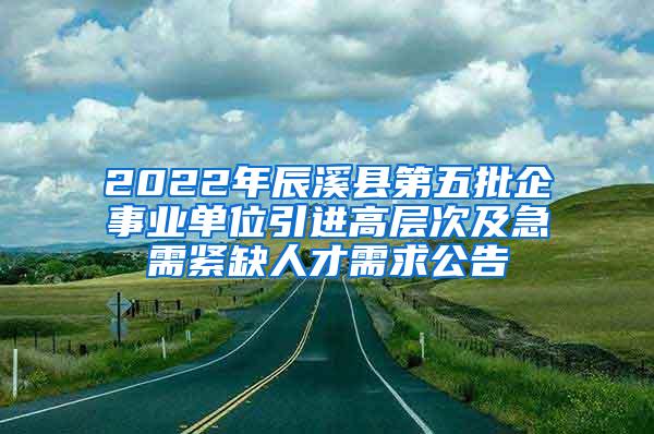 2022年辰溪县第五批企事业单位引进高层次及急需紧缺人才需求公告