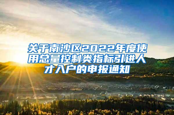 关于南沙区2022年度使用总量控制类指标引进人才入户的申报通知