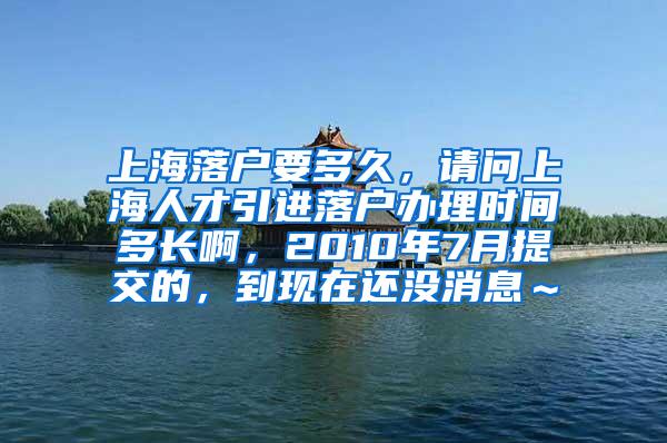 上海落户要多久，请问上海人才引进落户办理时间多长啊，2010年7月提交的，到现在还没消息～