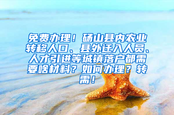 免费办理！砀山县内农业转移人口、县外迁入人员、人才引进等城镇落户都需要啥材料？如何办理？转需！