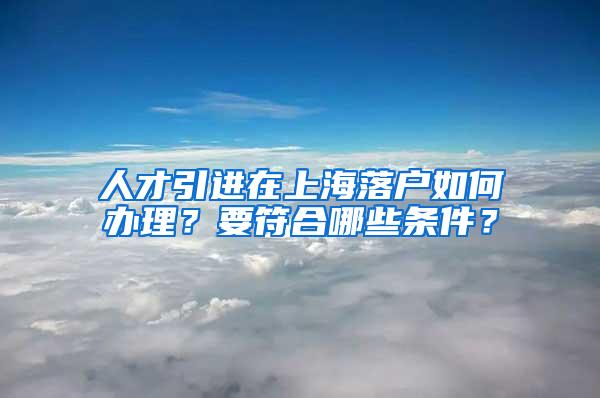 人才引进在上海落户如何办理？要符合哪些条件？