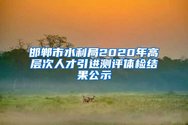 邯郸市水利局2020年高层次人才引进测评体检结果公示