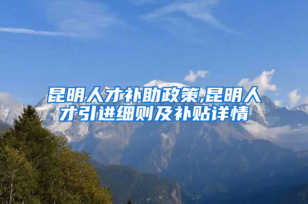 昆明人才补助政策,昆明人才引进细则及补贴详情