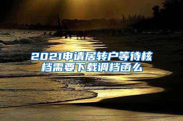 2021申请居转户等待核档需要下载调档函么