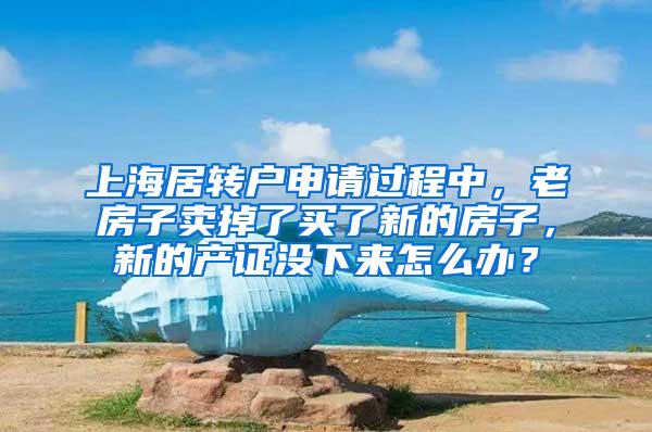 上海居转户申请过程中，老房子卖掉了买了新的房子，新的产证没下来怎么办？